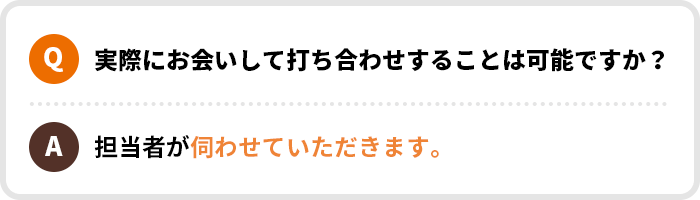 Q.実際にお会いして打ち合わせすることは可能ですか？｜A.担当者が伺わせていただきます。