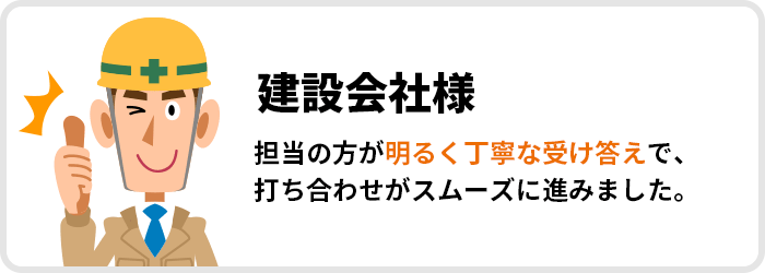 建設会社様｜担当の方が明るく丁寧な受け答えで、打ち合わせがスムーズに進みました。